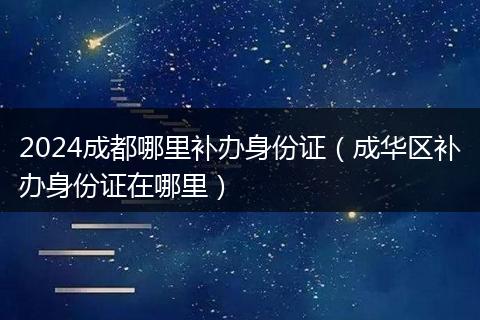 2024成都哪里补办身份证（成华区补办身份证在哪里）