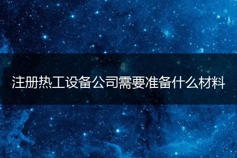 注册热工设备公司需要准备什么材料