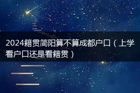 2024籍贯简阳算不算成都户口（上学看户口还是看籍贯）