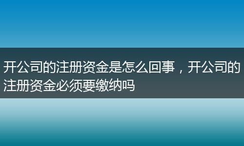 开公司的注册资金是怎么回事，开公司的注册资金必须要缴纳吗