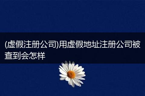 (虚假注册公司)用虚假地址注册公司被查到会怎样