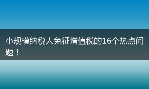 小规模纳税人免征增值税的16个热点问题！