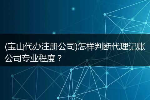 (宝山代办注册公司)怎样判断代理记账公司专业程度？