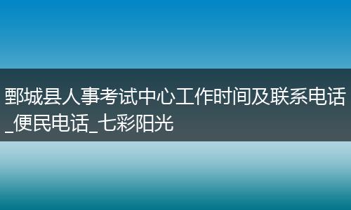 鄄城县人事考试中心工作时间及联系电话_便民电话_七彩阳光