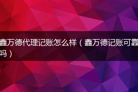 鑫万德代理记账怎么样（鑫万德记账可靠吗）