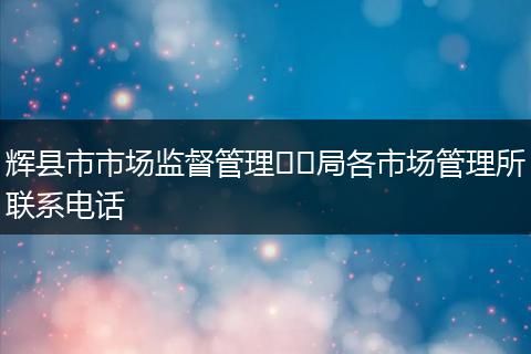 辉县市市场监督管理​​局各市场管理所联系电话