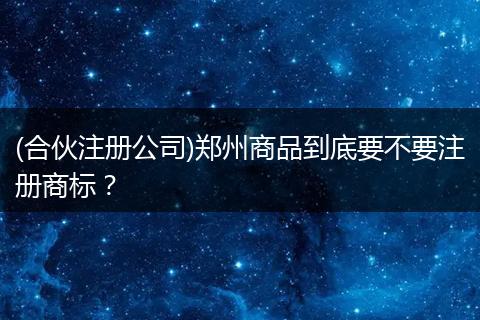 (合伙注册公司)郑州商品到底要不要注册商标？