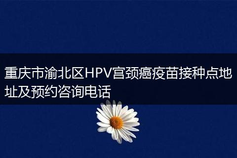 重庆市渝北区HPV宫颈癌疫苗接种点地址及预约咨询电话
