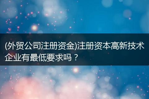 (外贸公司注册资金)注册资本高新技术企业有最低要求吗？