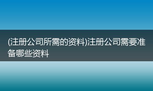 (注册公司所需的资料)注册公司需要准备哪些资料