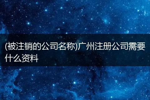 (被注销的公司名称)广州注册公司需要什么资料