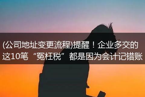 (公司地址变更流程)提醒！企业多交的这10笔“冤枉税”都是因为会计记错账