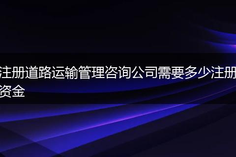 注册道路运输管理咨询公司需要多少注册资金