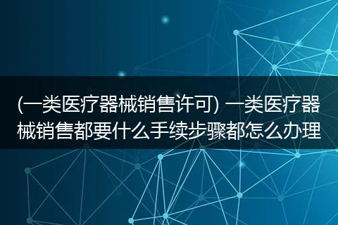 (一类医疗器械销售许可) 一类医疗器械销售都要什么手续步骤都怎么办理