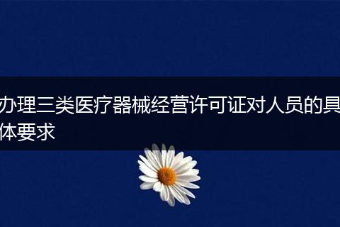 办理三类医疗器械经营许可证对人员的具体要求