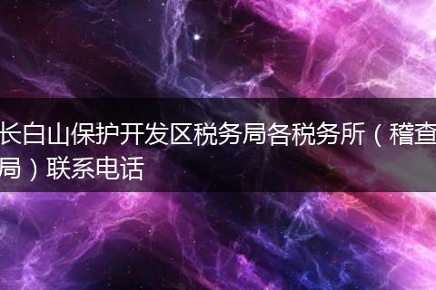 长白山保护开发区税务局各税务所（稽查局）联系电话
