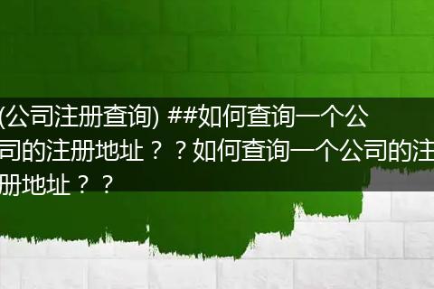 (公司注册查询) ##如何查询一个公司的注册地址？？如何查询一个公司的注册地址？？