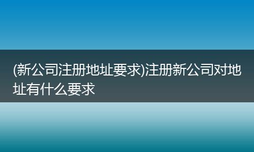 (新公司注册地址要求)注册新公司对地址有什么要求