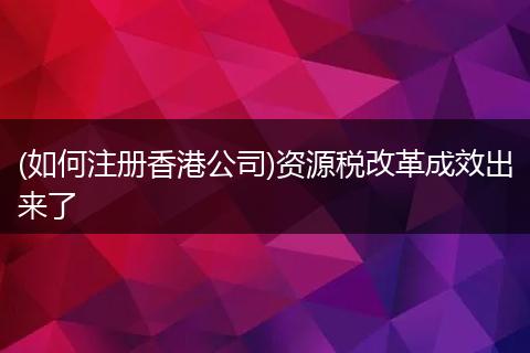 (如何注册香港公司)资源税改革成效出来了