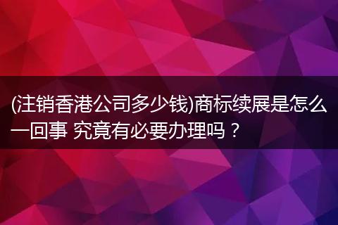 (注销香港公司多少钱)商标续展是怎么一回事 究竟有必要办理吗？