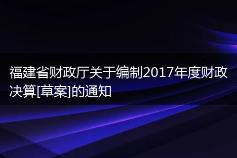 福建省财政厅关于编制2017年度财政决算[草案]的通知