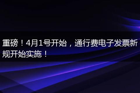 重磅！4月1号开始，通行费电子发票新规开始实施！