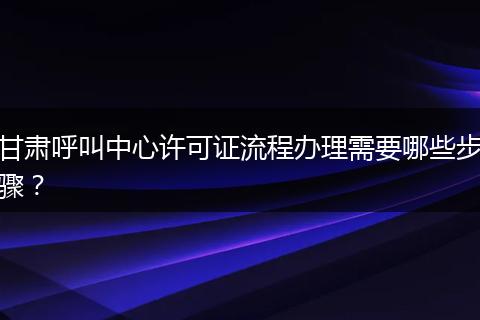 甘肃呼叫中心许可证流程办理需要哪些步骤？