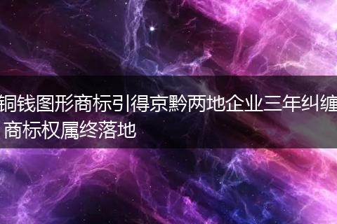铜钱图形商标引得京黔两地企业三年纠缠 商标权属终落地