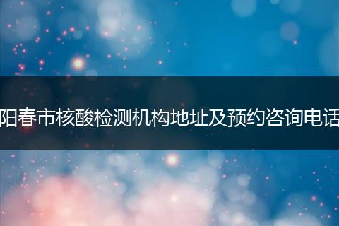 阳春市核酸检测机构地址及预约咨询电话