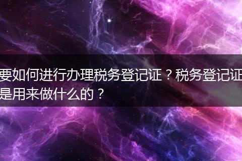 要如何进行办理税务登记证？税务登记证是用来做什么的？