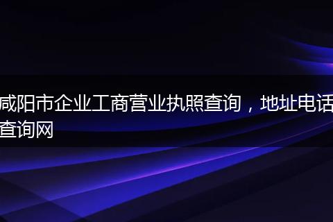 咸阳市企业工商营业执照查询，地址电话查询网