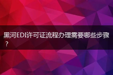 黑河EDI许可证流程办理需要哪些步骤?