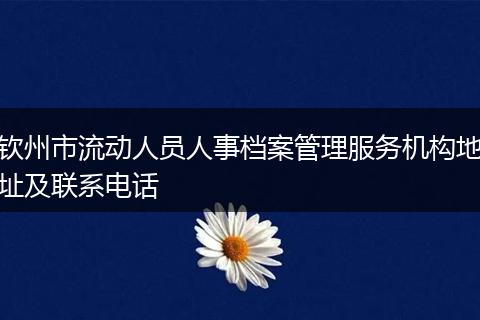 钦州市流动人员人事档案管理服务机构地址及联系电话
