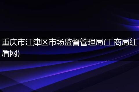 重庆市江津区市场监督管理局(工商局红盾网)