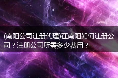 (南阳公司注册代理)在南阳如何注册公司?注册公司所需多少费用?