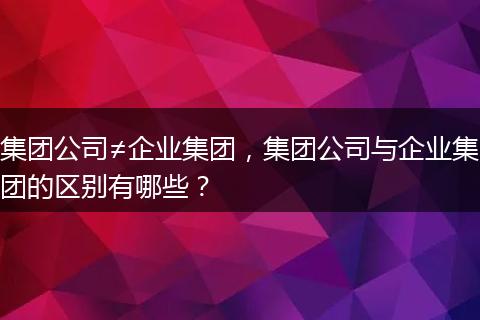 集团公司≠企业集团,集团公司与企业集团的区别有哪些?