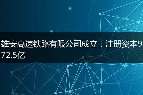 雄安高速铁路有限公司成立，注册资本972.5亿