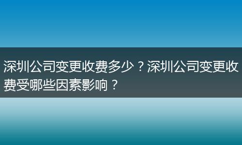 深圳公司变更收费多少？深圳公司变更收费受哪些因素影响？