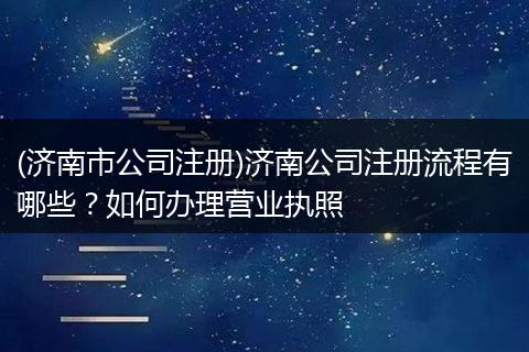 (济南市公司注册)济南公司注册流程有哪些？如何办理营业执照