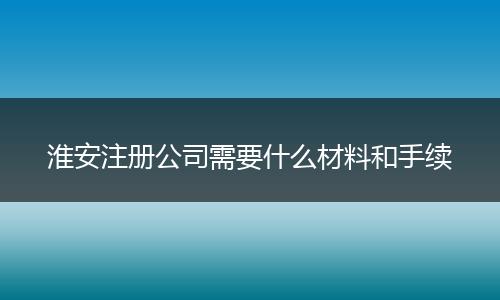 淮安注册公司需要什么材料和手续