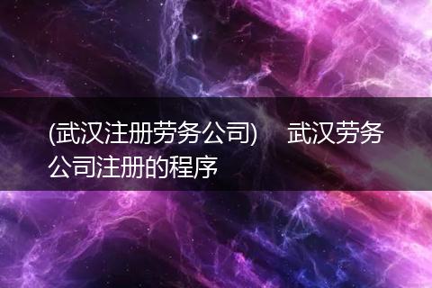 (武汉注册劳务公司)    武汉劳务公司注册的程序