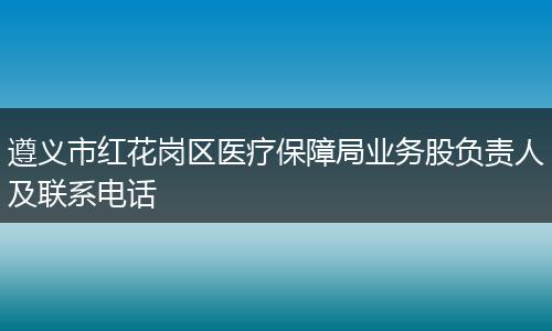 遵义市红花岗区医疗保障局业务股负责人及联系电话