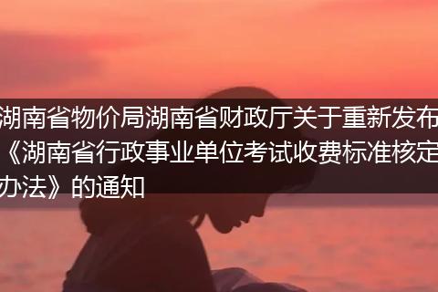 湖南省物价局湖南省财政厅关于重新发布《湖南省行政事业单位考试收费标准核定办法》的通知