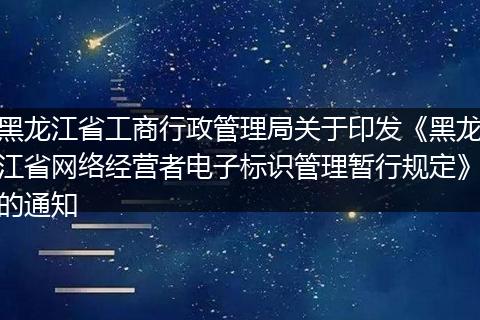 黑龙江省工商行政管理局关于印发《黑龙江省网络经营者电子标识管理暂行规定》的通知