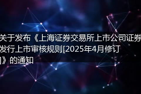 关于发布《上海证券交易所上市公司证券发行上市审核规则[2025年4月修订]》的通知