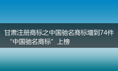 甘肃注册商标之中国驰名商标增到74件 “中国驰名商标”上榜
