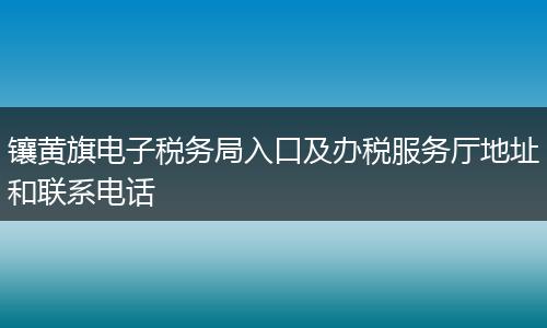 镶黄旗电子税务局入口及办税服务厅地址和联系电话