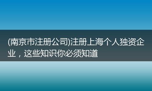 (南京市注册公司)注册上海个人独资企业，这些知识你必须知道