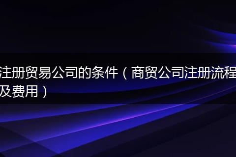 注册贸易公司的条件（商贸公司注册流程及费用）