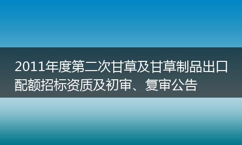 2011年度第二次甘草及甘草制品出口配额招标资质及初审、复审公告